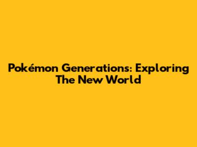 Pokémon Generations: Exploring The New World