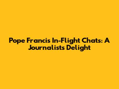 Pope Francis' In-Flight Chats: A Journalist's Delight