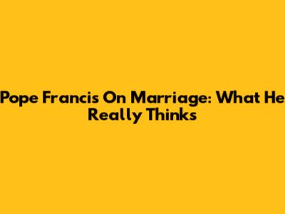Pope Francis On Marriage: What He Really Thinks