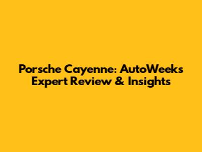 Porsche Cayenne: AutoWeek's Expert Review & Insights