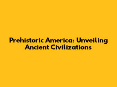 Prehistoric America: Unveiling Ancient Civilizations