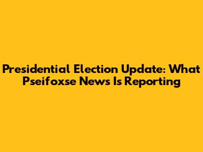 Presidential Election Update: What Pseifoxse News Is Reporting