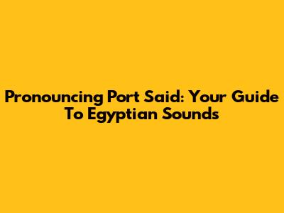 Pronouncing Port Said: Your Guide To Egyptian Sounds