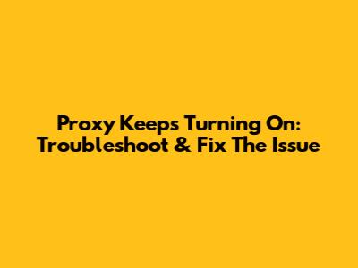 Proxy Keeps Turning On: Troubleshoot & Fix The Issue