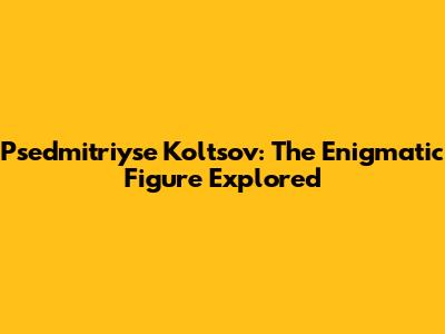 Psedmitriyse Koltsov: The Enigmatic Figure Explored