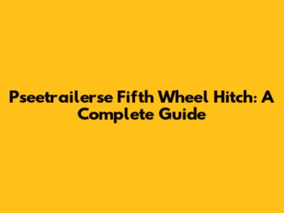 Pseetrailerse Fifth Wheel Hitch: A Complete Guide