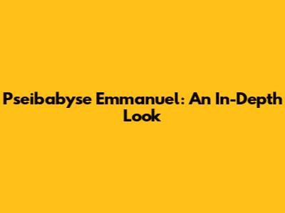 Pseibabyse Emmanuel: An In-Depth Look