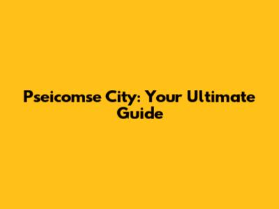 Pseicomse City: Your Ultimate Guide