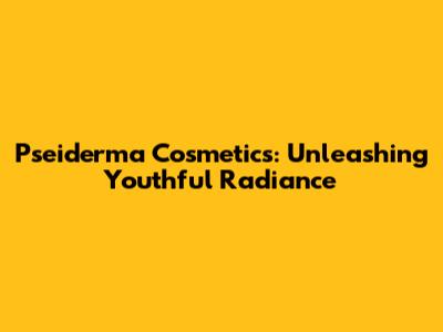 Pseiderma Cosmetics: Unleashing Youthful Radiance