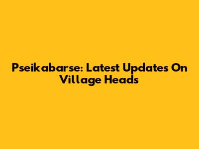 Pseikabarse: Latest Updates On Village Heads