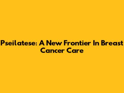 Pseilatese: A New Frontier In Breast Cancer Care