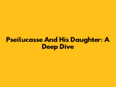 Pseilucasse And His Daughter: A Deep Dive