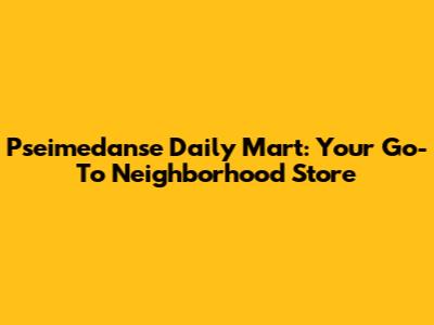 Pseimedanse Daily Mart: Your Go-To Neighborhood Store