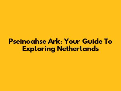 Pseinoahse Ark: Your Guide To Exploring Netherlands