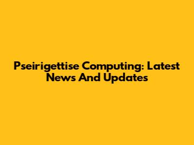 Pseirigettise Computing: Latest News And Updates