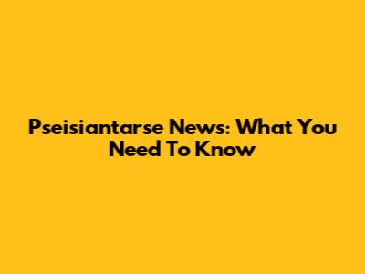 Pseisiantarse News: What You Need To Know