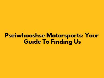Pseiwhooshse Motorsports: Your Guide To Finding Us