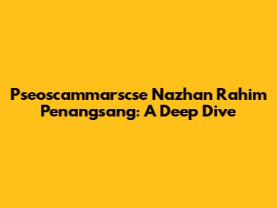 Pseoscammarscse Nazhan Rahim Penangsang: A Deep Dive