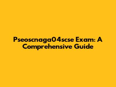 Pseoscnaga04scse Exam: A Comprehensive Guide