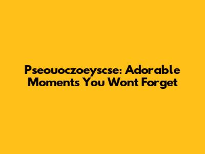 Pseouoczoeyscse: Adorable Moments You Won't Forget