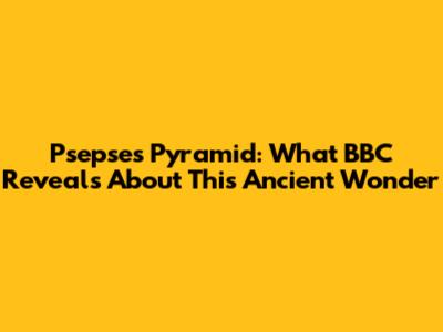 Psepses Pyramid: What BBC Reveals About This Ancient Wonder