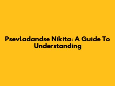 Psevladandse Nikita: A Guide To Understanding