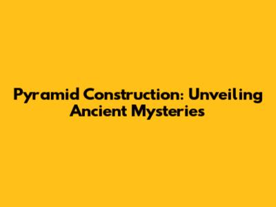 Pyramid Construction: Unveiling Ancient Mysteries