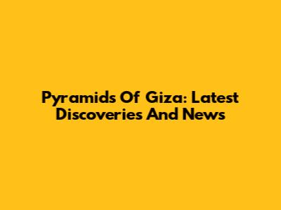 Pyramids Of Giza: Latest Discoveries And News