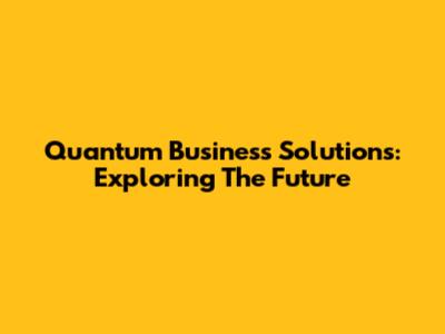 Quantum Business Solutions: Exploring The Future