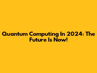 Quantum Computing In 2024: The Future Is Now!