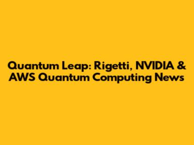 Quantum Leap: Rigetti, NVIDIA & AWS Quantum Computing News