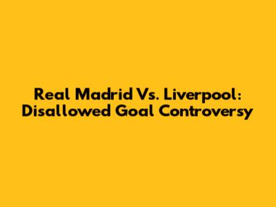 Real Madrid Vs. Liverpool: Disallowed Goal Controversy