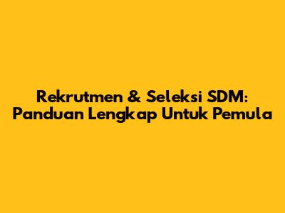 Rekrutmen & Seleksi SDM: Panduan Lengkap Untuk Pemula