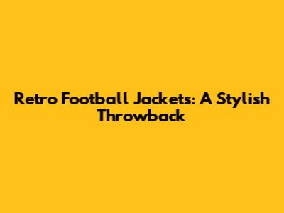 Retro Football Jackets: A Stylish Throwback