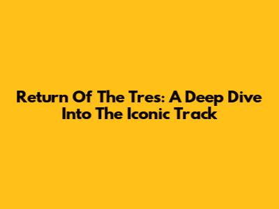 Return Of The Tres: A Deep Dive Into The Iconic Track