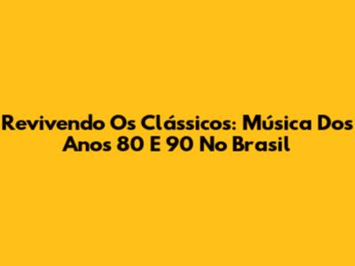 Revivendo Os Clássicos: Música Dos Anos 80 E 90 No Brasil