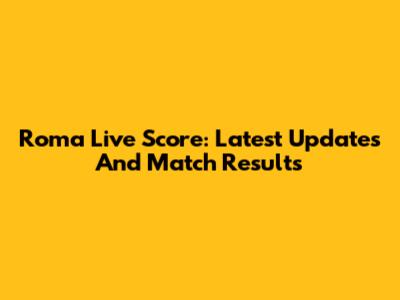 Roma Live Score: Latest Updates And Match Results