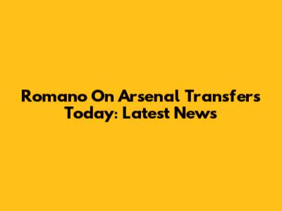 Romano On Arsenal Transfers Today: Latest News