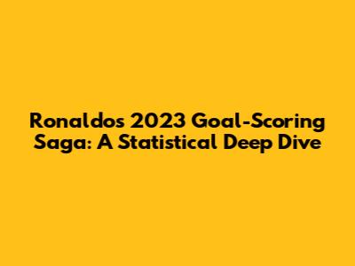 Ronaldo's 2023 Goal-Scoring Saga: A Statistical Deep Dive