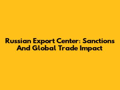 Russian Export Center: Sanctions And Global Trade Impact