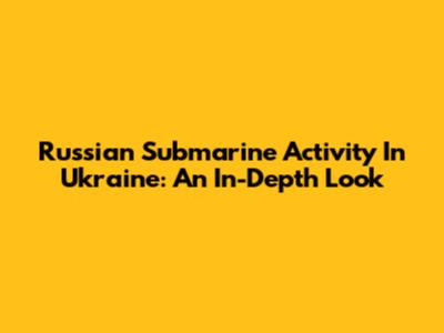 Russian Submarine Activity In Ukraine: An In-Depth Look