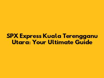 SPX Express Kuala Terengganu Utara: Your Ultimate Guide