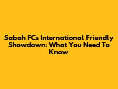 Sabah FC's International Friendly Showdown: What You Need To Know