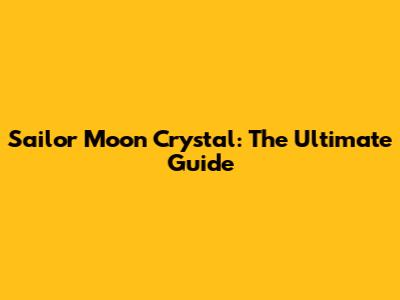 Sailor Moon Crystal: The Ultimate Guide