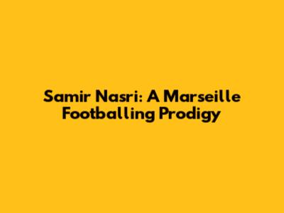 Samir Nasri: A Marseille Footballing Prodigy