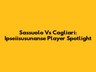 Sassuolo Vs Cagliari: Ipseiisusunanse Player Spotlight