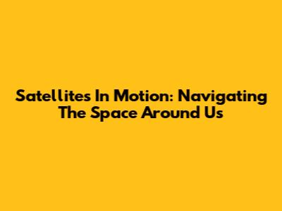 Satellites In Motion: Navigating The Space Around Us