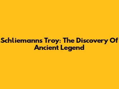 Schliemann's Troy: The Discovery Of Ancient Legend