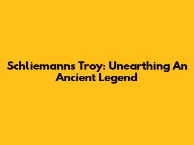 Schliemann's Troy: Unearthing An Ancient Legend