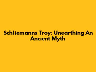 Schliemann's Troy: Unearthing An Ancient Myth
